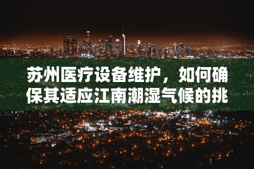 苏州医疗设备维护，如何确保其适应江南潮湿气候的挑战？