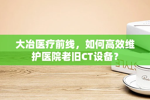 大冶医疗前线，如何高效维护医院老旧CT设备？
