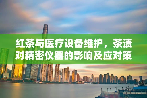 红茶与医疗设备维护，茶渍对精密仪器的影响及应对策略