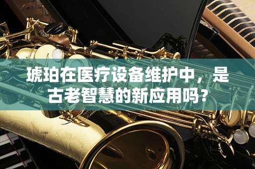 琥珀在医疗设备维护中，是古老智慧的新应用吗？