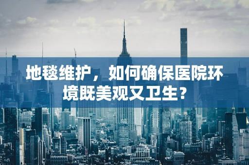 地毯维护，如何确保医院环境既美观又卫生？