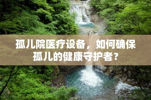 孤儿院医疗设备，如何确保孤儿的健康守护者？