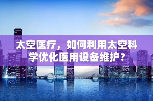 太空医疗，如何利用太空科学优化医用设备维护？