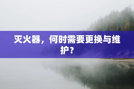 灭火器，何时需要更换与维护？
