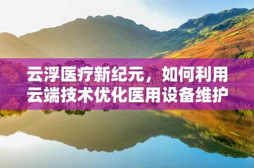 云浮医疗新纪元，如何利用云端技术优化医用设备维护？