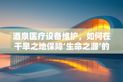 酒泉医疗设备维护，如何在干旱之地保障‘生命之源’的流畅？