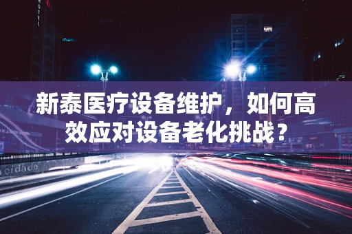 新泰医疗设备维护，如何高效应对设备老化挑战？
