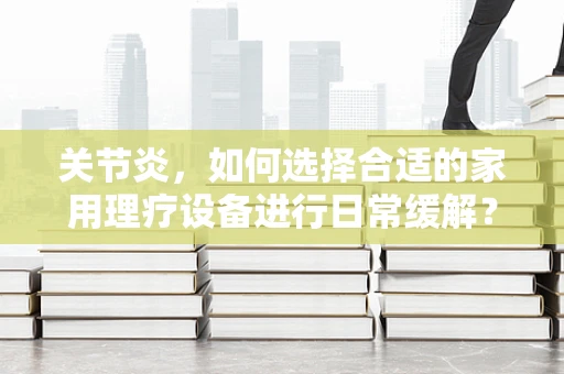 关节炎，如何选择合适的家用理疗设备进行日常缓解？