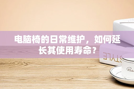 电脑椅的日常维护，如何延长其使用寿命？