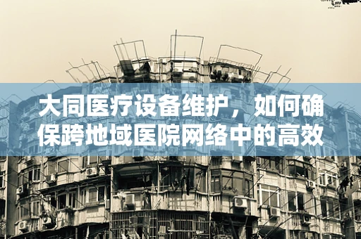 大同医疗设备维护，如何确保跨地域医院网络中的高效运行？