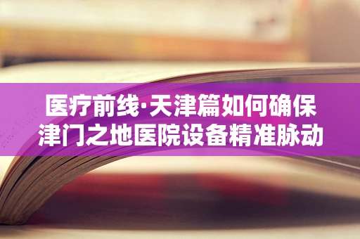 医疗前线·天津篇如何确保津门之地医院设备精准脉动？