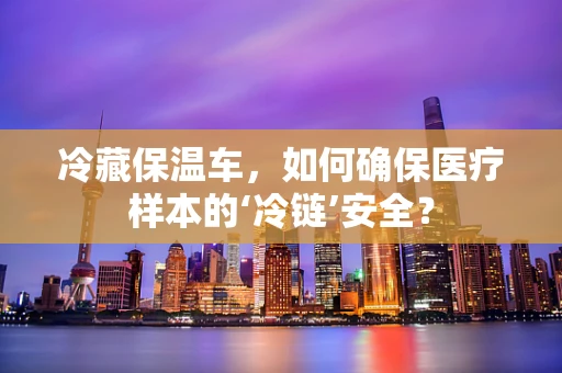 冷藏保温车，如何确保医疗样本的‘冷链’安全？