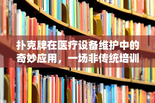 扑克牌在医疗设备维护中的奇妙应用，一场非传统培训的启示