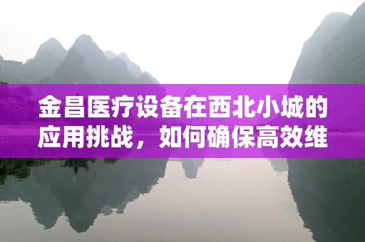 金昌医疗设备在西北小城的应用挑战，如何确保高效维护？