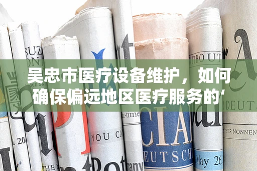 吴忠市医疗设备维护，如何确保偏远地区医疗服务的‘心脏’持续跳动？