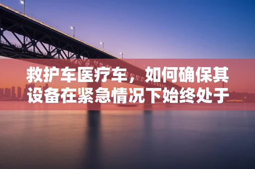 救护车医疗车，如何确保其设备在紧急情况下始终处于最佳状态？