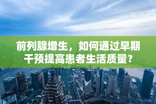 前列腺增生，如何通过早期干预提高患者生活质量？