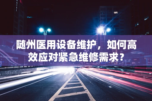 随州医用设备维护，如何高效应对紧急维修需求？