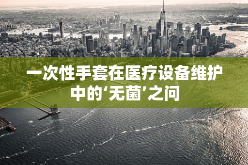 一次性手套在医疗设备维护中的‘无菌’之问