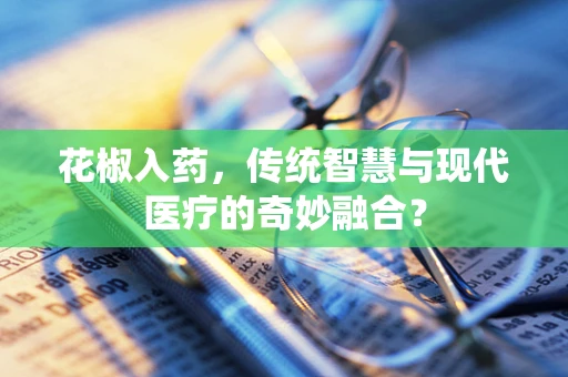 花椒入药，传统智慧与现代医疗的奇妙融合？