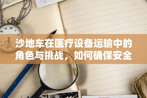 沙地车在医疗设备运输中的角色与挑战，如何确保安全高效？
