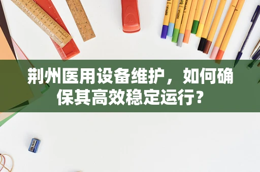 荆州医用设备维护，如何确保其高效稳定运行？