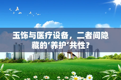 玉饰与医疗设备，二者间隐藏的‘养护’共性？
