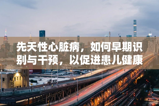 先天性心脏病，如何早期识别与干预，以促进患儿健康成长？