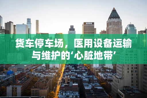 货车停车场，医用设备运输与维护的‘心脏地带’