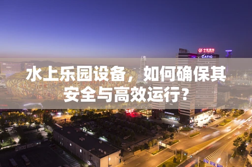 水上乐园设备，如何确保其安全与高效运行？