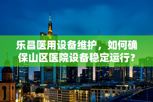 乐昌医用设备维护，如何确保山区医院设备稳定运行？