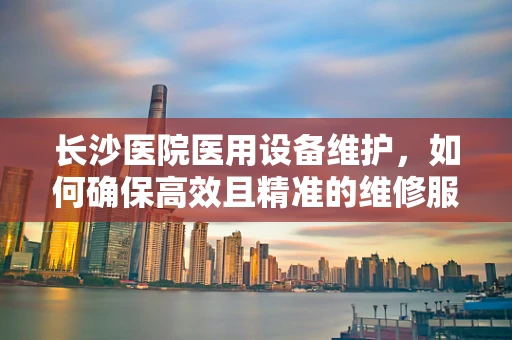 长沙医院医用设备维护，如何确保高效且精准的维修服务？