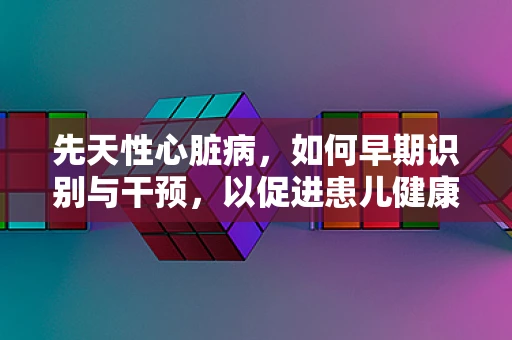 先天性心脏病，如何早期识别与干预，以促进患儿健康成长？