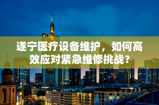 遂宁医疗设备维护，如何高效应对紧急维修挑战？