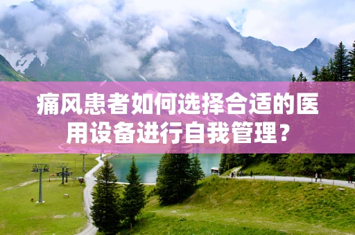 痛风患者如何选择合适的医用设备进行自我管理？