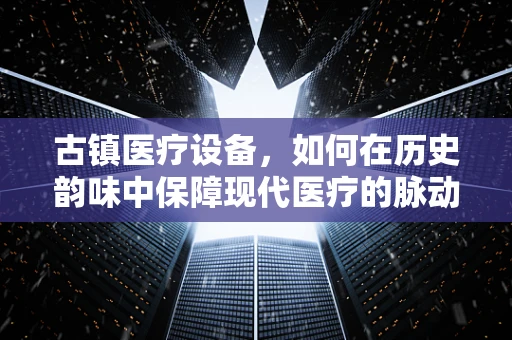 古镇医疗设备，如何在历史韵味中保障现代医疗的脉动？