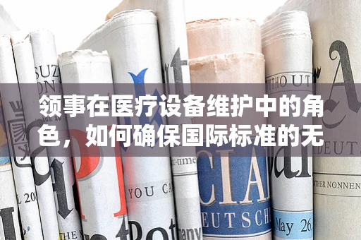 领事在医疗设备维护中的角色，如何确保国际标准的无缝对接？