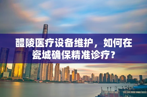 醴陵医疗设备维护，如何在瓷城确保精准诊疗？
