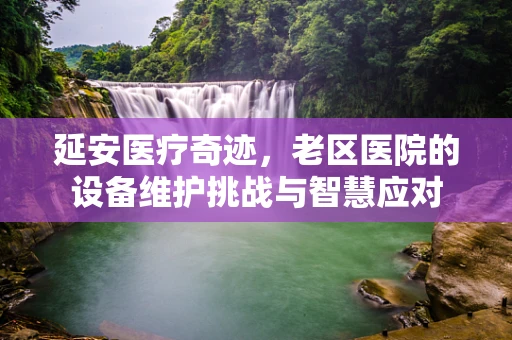 延安医疗奇迹，老区医院的设备维护挑战与智慧应对