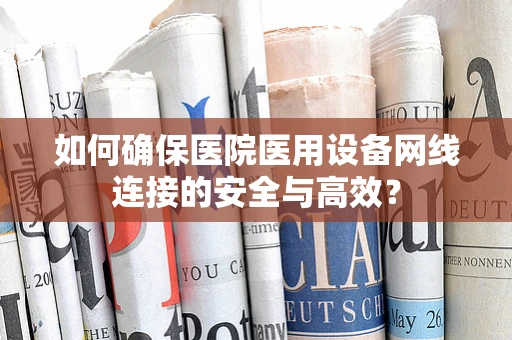 如何确保医院医用设备网线连接的安全与高效？