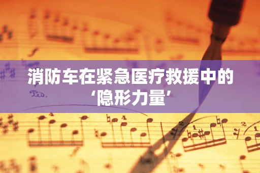 消防车在紧急医疗救援中的‘隐形力量’