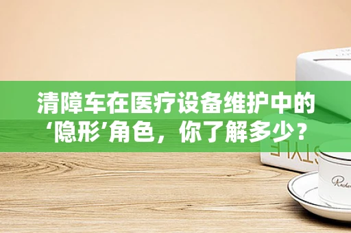 清障车在医疗设备维护中的‘隐形’角色，你了解多少？