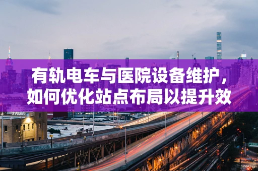 有轨电车与医院设备维护，如何优化站点布局以提升效率？