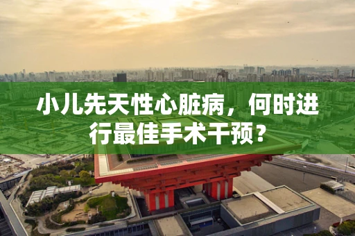小儿先天性心脏病，何时进行最佳手术干预？