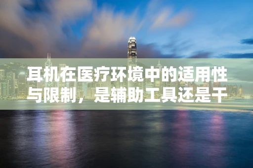 耳机在医疗环境中的适用性与限制，是辅助工具还是干扰源？