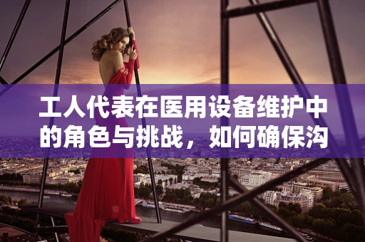 工人代表在医用设备维护中的角色与挑战，如何确保沟通桥梁的稳固？