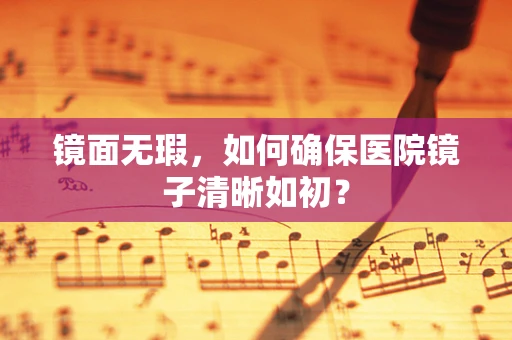 镜面无瑕，如何确保医院镜子清晰如初？