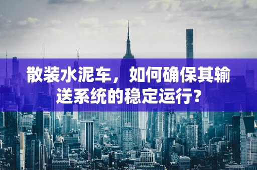 散装水泥车，如何确保其输送系统的稳定运行？