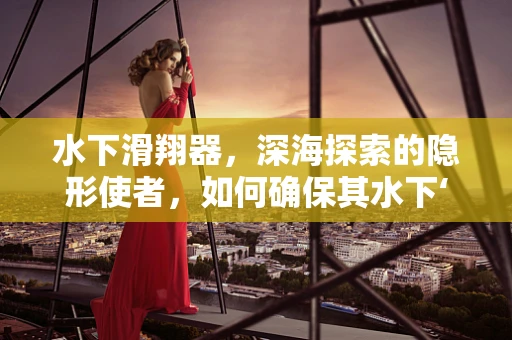 水下滑翔器，深海探索的隐形使者，如何确保其水下‘续航力’？
