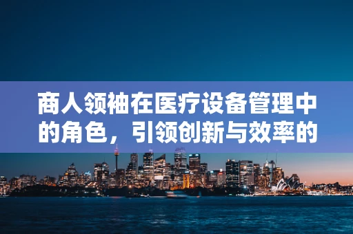 商人领袖在医疗设备管理中的角色，引领创新与效率的双重飞跃？
